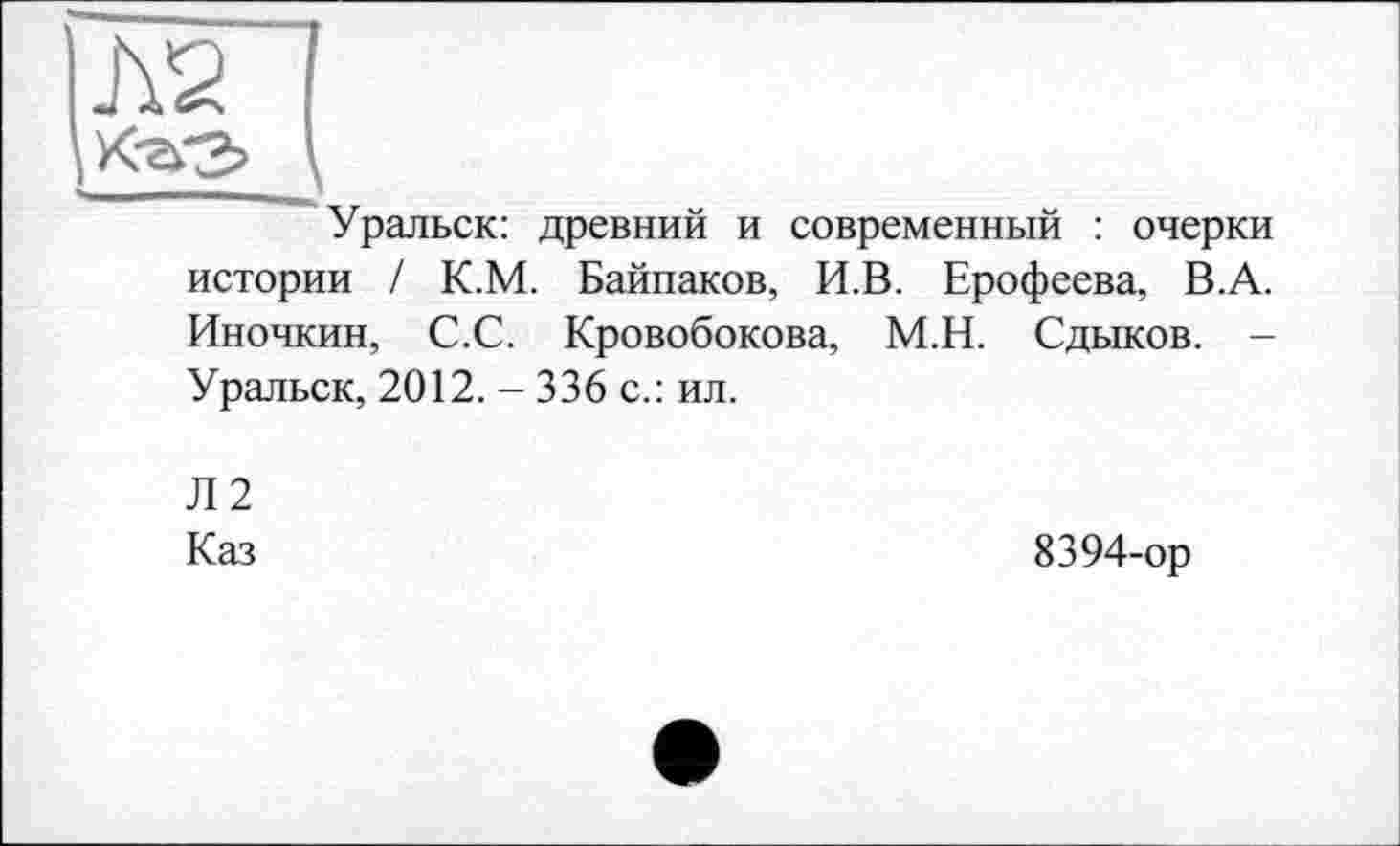 ﻿Л2
Уральск: древний и современный : очерки истории / К.М. Байпаков, И.В. Ерофеева, В.А. Иночкин, С.С. Кровобокова, М.Н. Сдыков. -Уральск, 2012. - 336 с.: ил.
Л2
Каз
8394-ор